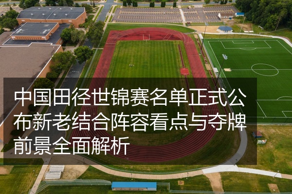 中国田径世锦赛名单正式公布新老结合阵容看点与夺牌前景全面解析