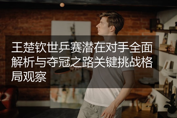 王楚钦世乒赛潜在对手全面解析与夺冠之路关键挑战格局观察