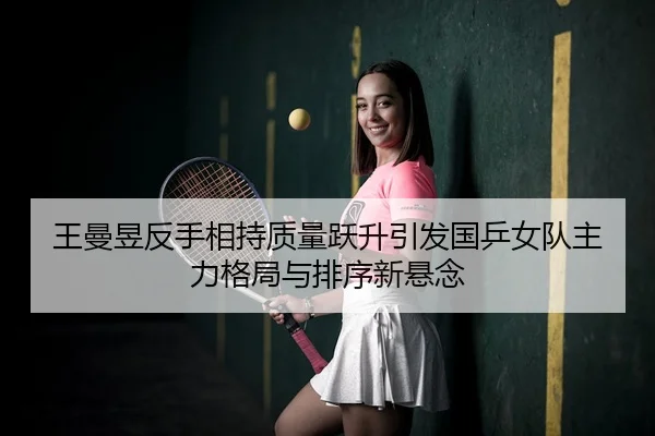 王曼昱反手相持质量跃升引发国乒女队主力格局与排序新悬念