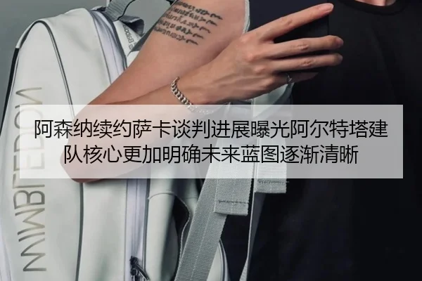 阿森纳续约萨卡谈判进展曝光阿尔特塔建队核心更加明确未来蓝图逐渐清晰