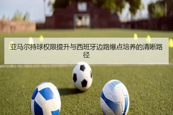 亚马尔持球权限提升与西班牙边路爆点培养的清晰路径